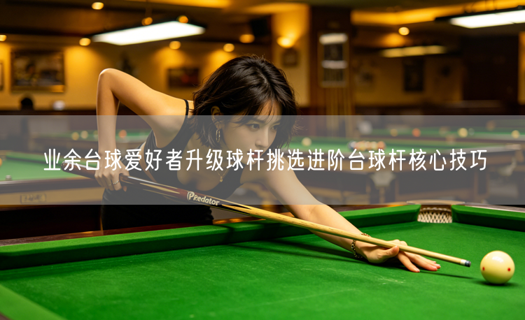 业余台球爱好者升级球杆挑选进阶台球杆核心技巧