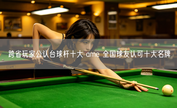 跨省玩家公认台球杆十大 ame 全国球友认可十大名牌